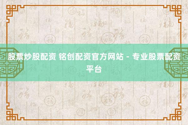 股票炒股配资 铭创配资官方网站 - 专业股票配资平台