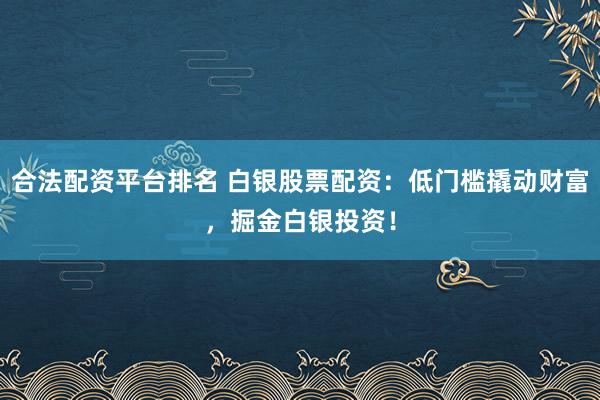 合法配资平台排名 白银股票配资：低门槛撬动财富，掘金白银投资！