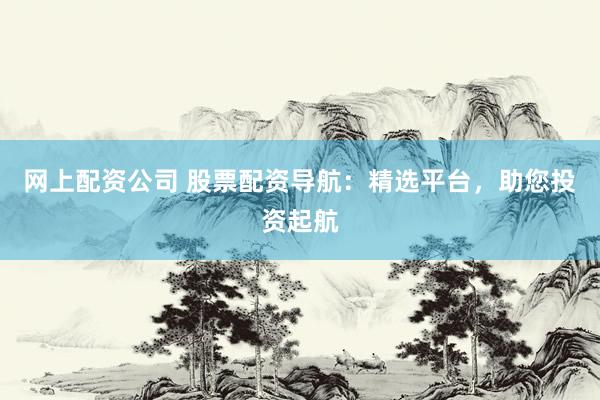 网上配资公司 股票配资导航：精选平台，助您投资起航