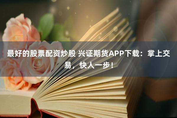 最好的股票配资炒股 兴证期货APP下载：掌上交易，快人一步！