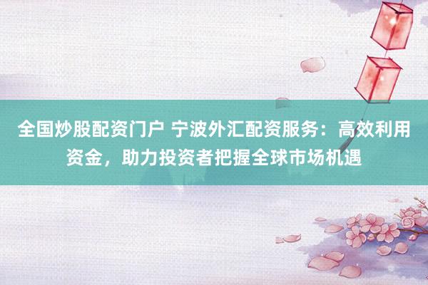 全国炒股配资门户 宁波外汇配资服务：高效利用资金，助力投资者把握全球市场机遇