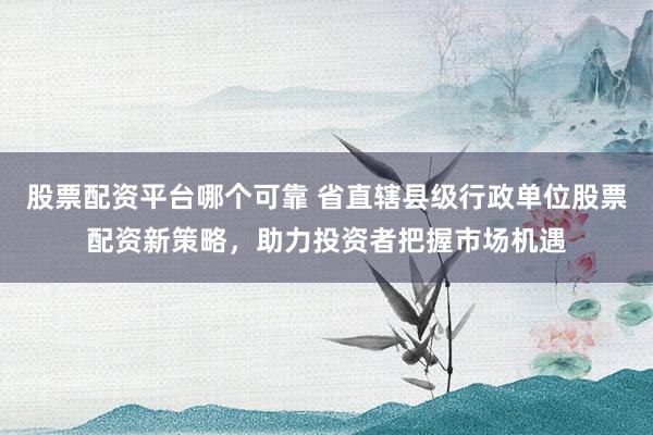 股票配资平台哪个可靠 省直辖县级行政单位股票配资新策略，助力投资者把握市场机遇