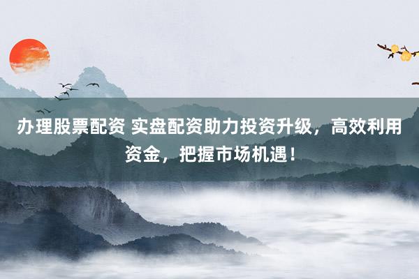 办理股票配资 实盘配资助力投资升级，高效利用资金，把握市场机遇！