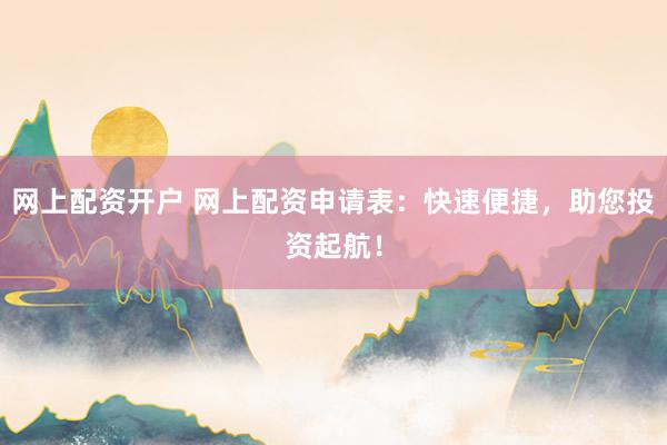 网上配资开户 网上配资申请表：快速便捷，助您投资起航！