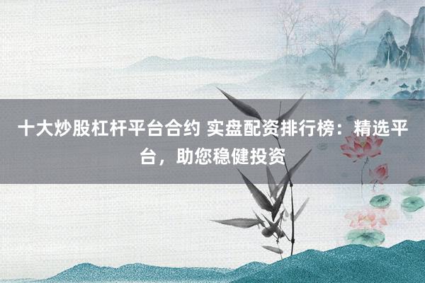 十大炒股杠杆平台合约 实盘配资排行榜：精选平台，助您稳健投资