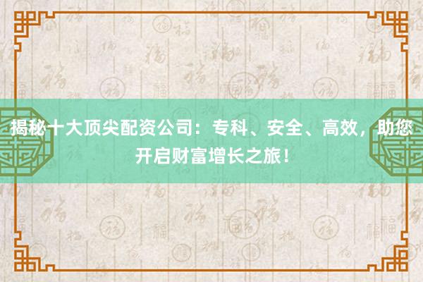 揭秘十大顶尖配资公司：专科、安全、高效，助您开启财富增长之旅！