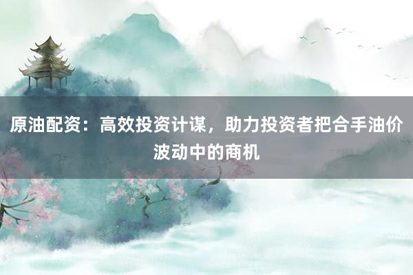 原油配资：高效投资计谋，助力投资者把合手油价波动中的商机