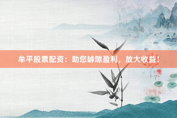 牟平股票配资：助您罅隙盈利，放大收益！