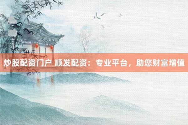 炒股配资门户 顺发配资：专业平台，助您财富增值