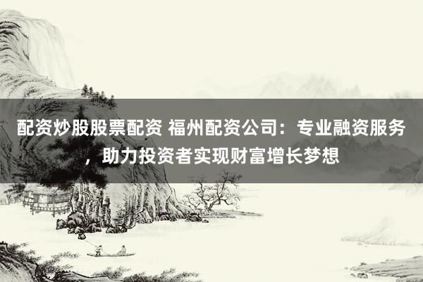 配资炒股股票配资 福州配资公司：专业融资服务，助力投资者实现财富增长梦想