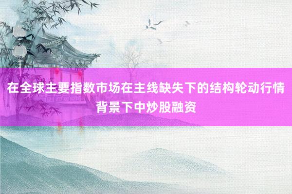 在全球主要指数市场在主线缺失下的结构轮动行情背景下中炒股融资