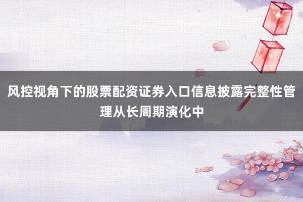 风控视角下的股票配资证券入口信息披露完整性管理从长周期演化中