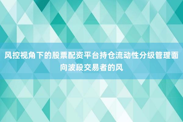 风控视角下的股票配资平台持仓流动性分级管理面向波段交易者的风