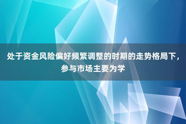 处于资金风险偏好频繁调整的时期的走势格局下，参与市场主要为学