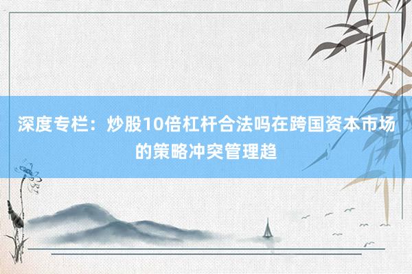 深度专栏：炒股10倍杠杆合法吗在跨国资本市场的策略冲突管理趋