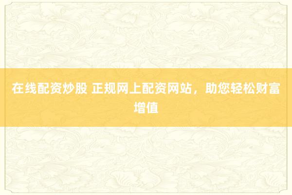 在线配资炒股 正规网上配资网站，助您轻松财富增值