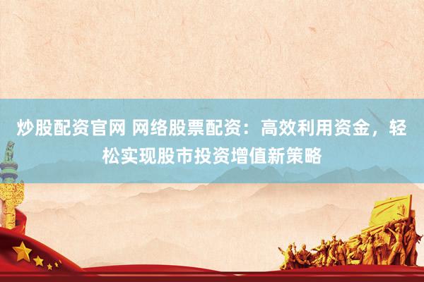 炒股配资官网 网络股票配资：高效利用资金，轻松实现股市投资增值新策略