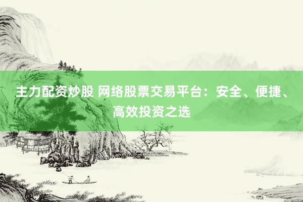 主力配资炒股 网络股票交易平台：安全、便捷、高效投资之选