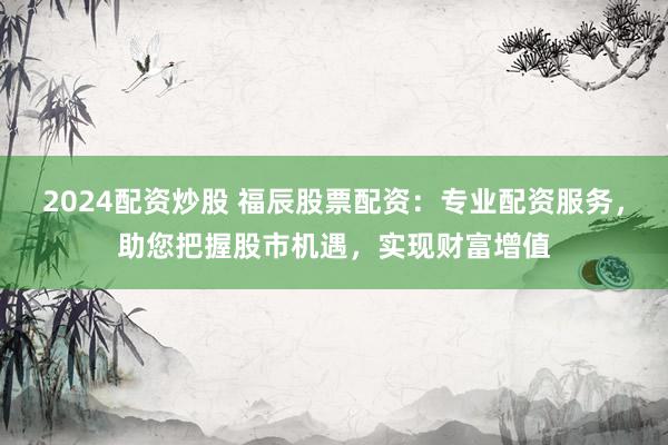 2024配资炒股 福辰股票配资：专业配资服务，助您把握股市机遇，实现财富增值