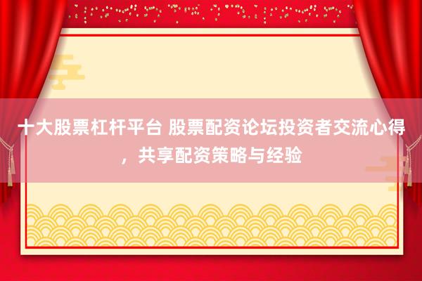 十大股票杠杆平台 股票配资论坛投资者交流心得，共享配资策略与经验