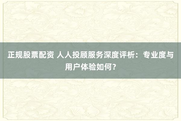 正规股票配资 人人投顾服务深度评析：专业度与用户体验如何？