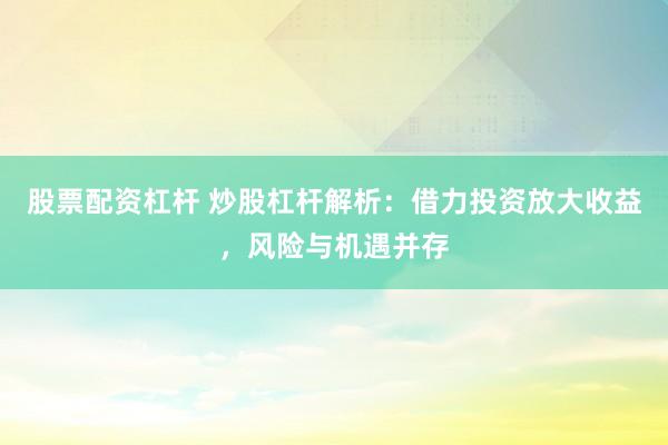 股票配资杠杆 炒股杠杆解析：借力投资放大收益，风险与机遇并存