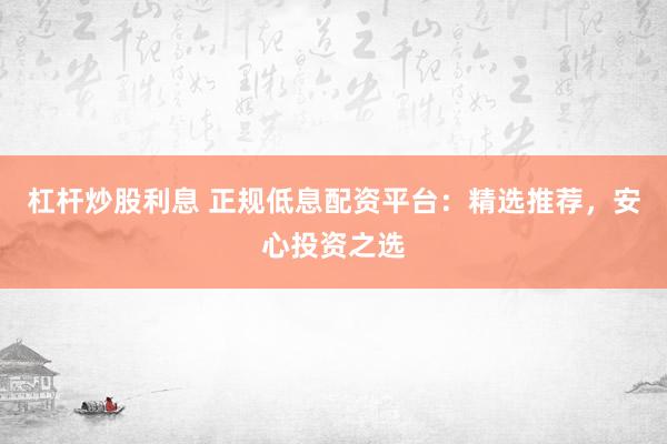 杠杆炒股利息 正规低息配资平台：精选推荐，安心投资之选