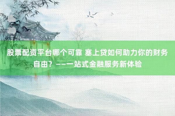 股票配资平台哪个可靠 塞上贷如何助力你的财务自由？——一站式金融服务新体验
