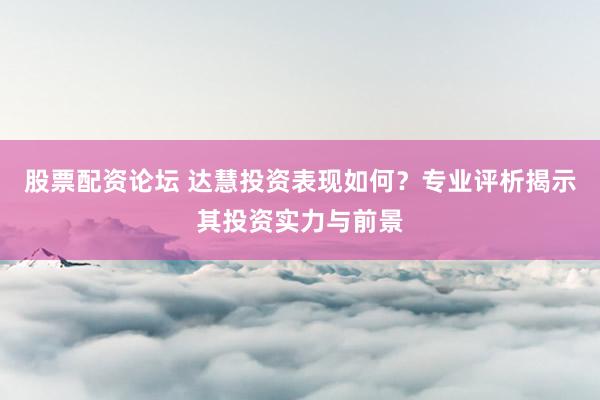 股票配资论坛 达慧投资表现如何？专业评析揭示其投资实力与前景