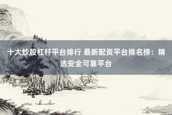 十大炒股杠杆平台排行 最新配资平台排名榜：精选安全可靠平台
