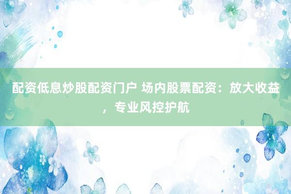 配资低息炒股配资门户 场内股票配资：放大收益，专业风控护航