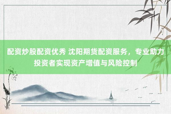 配资炒股配资优秀 沈阳期货配资服务，专业助力投资者实现资产增值与风险控制