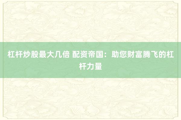 杠杆炒股最大几倍 配资帝国：助您财富腾飞的杠杆力量