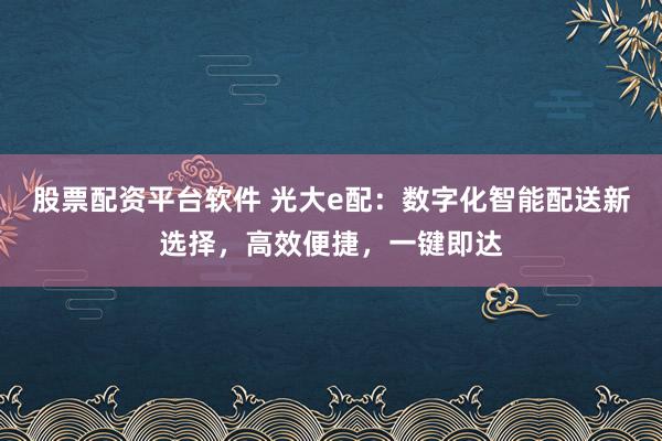 股票配资平台软件 光大e配：数字化智能配送新选择，高效便捷，一键即达