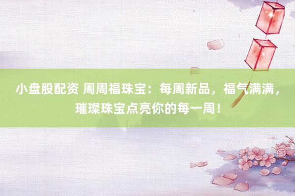 小盘股配资 周周福珠宝：每周新品，福气满满，璀璨珠宝点亮你的每一周！