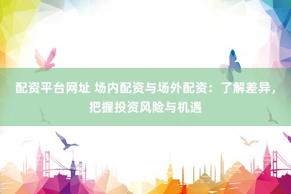 配资平台网址 场内配资与场外配资：了解差异，把握投资风险与机遇