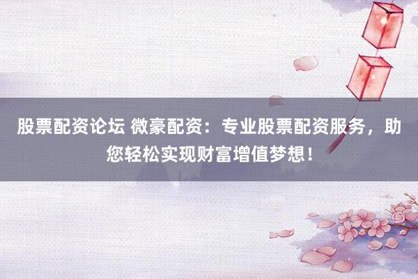 股票配资论坛 微豪配资：专业股票配资服务，助您轻松实现财富增值梦想！