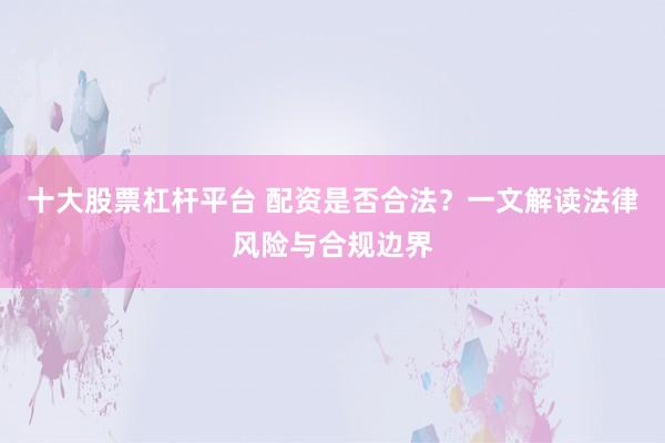 十大股票杠杆平台 配资是否合法？一文解读法律风险与合规边界