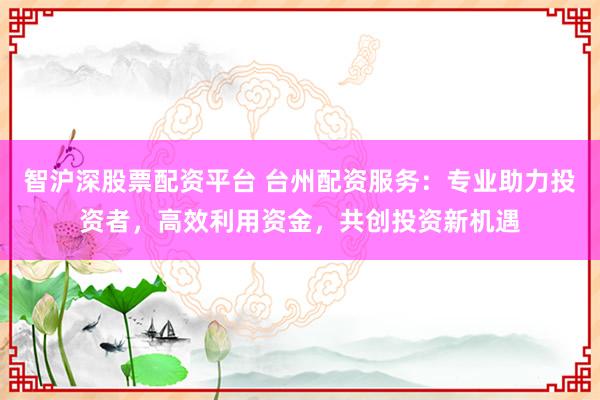 智沪深股票配资平台 台州配资服务：专业助力投资者，高效利用资金，共创投资新机遇