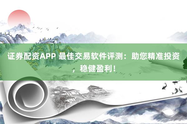 证券配资APP 最佳交易软件评测：助您精准投资，稳健盈利！