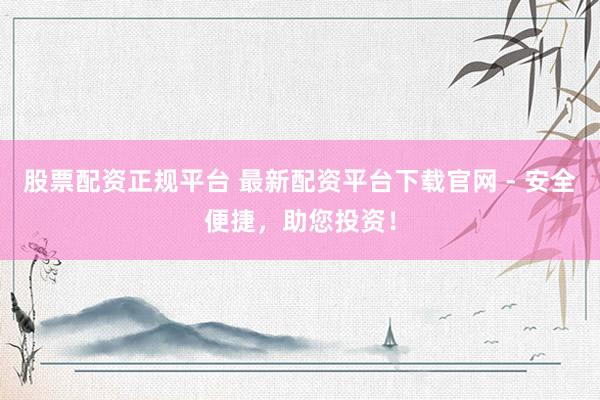 股票配资正规平台 最新配资平台下载官网 - 安全便捷，助您投资！