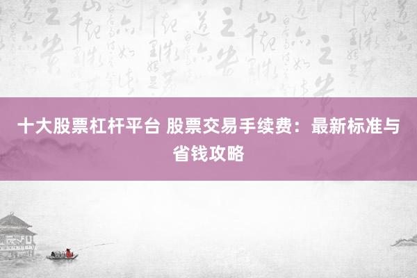十大股票杠杆平台 股票交易手续费：最新标准与省钱攻略