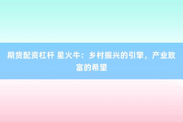 期货配资杠杆 星火牛：乡村振兴的引擎，产业致富的希望