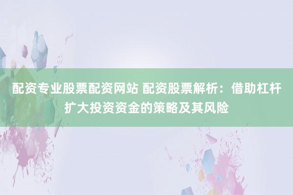配资专业股票配资网站 配资股票解析：借助杠杆扩大投资资金的策略及其风险