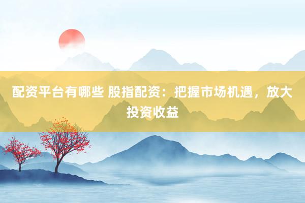 配资平台有哪些 股指配资：把握市场机遇，放大投资收益