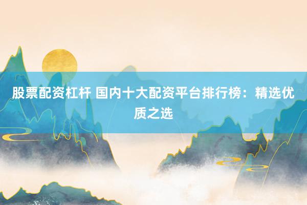 股票配资杠杆 国内十大配资平台排行榜：精选优质之选