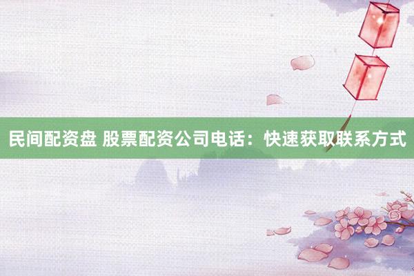 民间配资盘 股票配资公司电话：快速获取联系方式