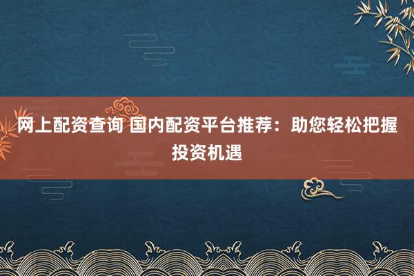 网上配资查询 国内配资平台推荐：助您轻松把握投资机遇