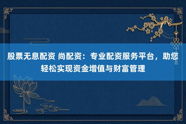 股票无息配资 尚配资：专业配资服务平台，助您轻松实现资金增值与财富管理