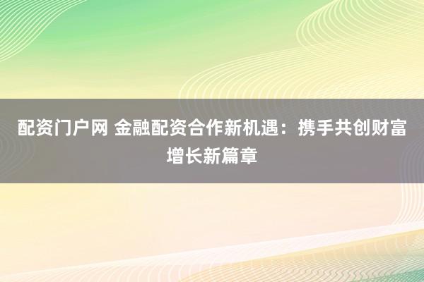 配资门户网 金融配资合作新机遇：携手共创财富增长新篇章